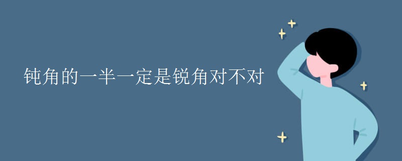 钝角的一半一定是锐角对不对