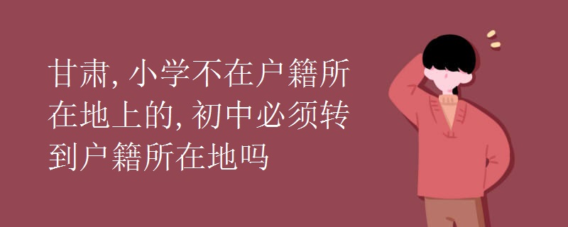 甘肃,小学不在户籍所在地上的,初中必须转到户籍所在地吗