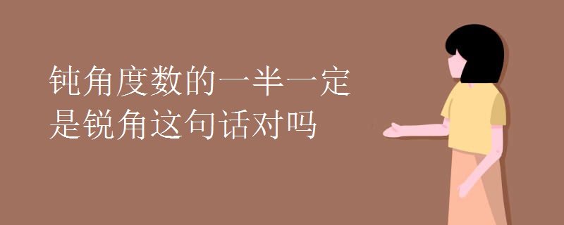 钝角度数的一半一定是锐角这句话对吗