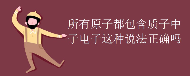 所有原子都包含质子中子电子这种说法正确吗